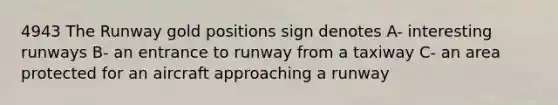 4943 The Runway gold positions sign denotes A- interesting runways B- an entrance to runway from a taxiway C- an area protected for an aircraft approaching a runway