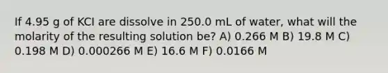 If 4.95 g of KCI are dissolve in 250.0 mL of water, what will the molarity of the resulting solution be? A) 0.266 M B) 19.8 M C) 0.198 M D) 0.000266 M E) 16.6 M F) 0.0166 M