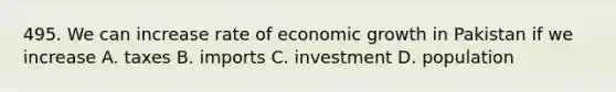 495. We can increase rate of economic growth in Pakistan if we increase A. taxes B. imports C. investment D. population