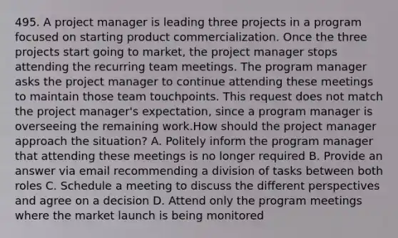 495. A project manager is leading three projects in a program focused on starting product commercialization. Once the three projects start going to market, the project manager stops attending the recurring team meetings. The program manager asks the project manager to continue attending these meetings to maintain those team touchpoints. This request does not match the project manager's expectation, since a program manager is overseeing the remaining work.How should the project manager approach the situation? A. Politely inform the program manager that attending these meetings is no longer required B. Provide an answer via email recommending a division of tasks between both roles C. Schedule a meeting to discuss the different perspectives and agree on a decision D. Attend only the program meetings where the market launch is being monitored