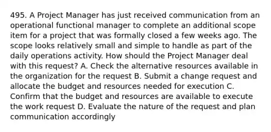 495. A Project Manager has just received communication from an operational functional manager to complete an additional scope item for a project that was formally closed a few weeks ago. The scope looks relatively small and simple to handle as part of the daily operations activity. How should the Project Manager deal with this request? A. Check the alternative resources available in the organization for the request B. Submit a change request and allocate the budget and resources needed for execution C. Confirm that the budget and resources are available to execute the work request D. Evaluate the nature of the request and plan communication accordingly