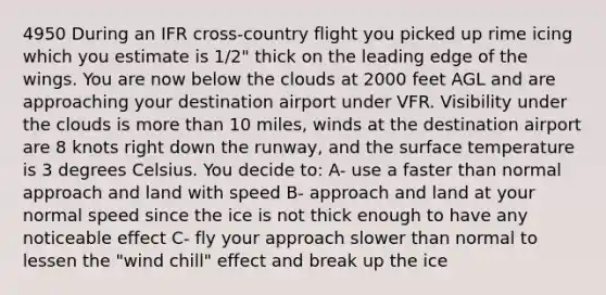 4950 During an IFR cross-country flight you picked up rime icing which you estimate is 1/2" thick on the leading edge of the wings. You are now below the clouds at 2000 feet AGL and are approaching your destination airport under VFR. Visibility under the clouds is more than 10 miles, winds at the destination airport are 8 knots right down the runway, and the surface temperature is 3 degrees Celsius. You decide to: A- use a faster than normal approach and land with speed B- approach and land at your normal speed since the ice is not thick enough to have any noticeable effect C- fly your approach slower than normal to lessen the "wind chill" effect and break up the ice