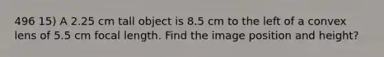 496 15) A 2.25 cm tall object is 8.5 cm to the left of a convex lens of 5.5 cm focal length. Find the image position and height?