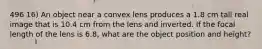 496 16) An object near a convex lens produces a 1.8 cm tall real image that is 10.4 cm from the lens and inverted. If the focal length of the lens is 6.8, what are the object position and height?