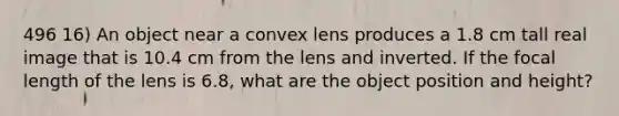 496 16) An object near a convex lens produces a 1.8 cm tall real image that is 10.4 cm from the lens and inverted. If the focal length of the lens is 6.8, what are the object position and height?