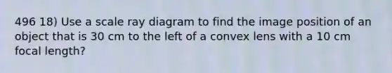 496 18) Use a scale ray diagram to find the image position of an object that is 30 cm to the left of a convex lens with a 10 cm focal length?