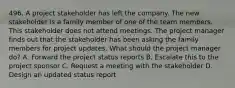 496. A project stakeholder has left the company. The new stakeholder is a family member of one of the team members. This stakeholder does not attend meetings. The project manager finds out that the stakeholder has been asking the family members for project updates. What should the project manager do? A. Forward the project status reports B. Escalate this to the project sponsor C. Request a meeting with the stakeholder D. Design an updated status report