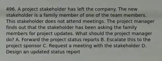 496. A project stakeholder has left the company. The new stakeholder is a family member of one of the team members. This stakeholder does not attend meetings. The project manager finds out that the stakeholder has been asking the family members for project updates. What should the project manager do? A. Forward the project status reports B. Escalate this to the project sponsor C. Request a meeting with the stakeholder D. Design an updated status report