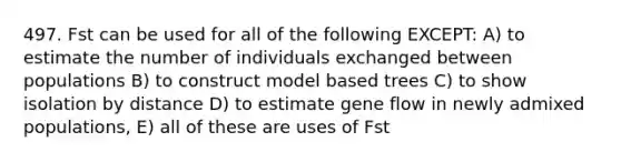 497. Fst can be used for all of the following EXCEPT: A) to estimate the number of individuals exchanged between populations B) to construct model based trees C) to show isolation by distance D) to estimate gene flow in newly admixed populations, E) all of these are uses of Fst