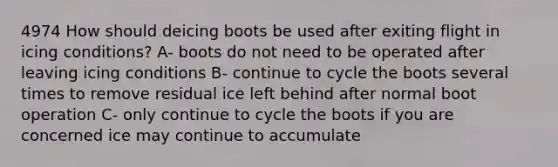 4974 How should deicing boots be used after exiting flight in icing conditions? A- boots do not need to be operated after leaving icing conditions B- continue to cycle the boots several times to remove residual ice left behind after normal boot operation C- only continue to cycle the boots if you are concerned ice may continue to accumulate