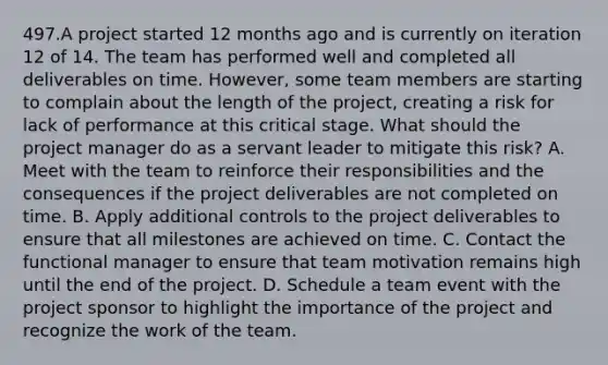 497.A project started 12 months ago and is currently on iteration 12 of 14. The team has performed well and completed all deliverables on time. However, some team members are starting to complain about the length of the project, creating a risk for lack of performance at this critical stage. What should the project manager do as a servant leader to mitigate this risk? A. Meet with the team to reinforce their responsibilities and the consequences if the project deliverables are not completed on time. B. Apply additional controls to the project deliverables to ensure that all milestones are achieved on time. C. Contact the functional manager to ensure that team motivation remains high until the end of the project. D. Schedule a team event with the project sponsor to highlight the importance of the project and recognize the work of the team.