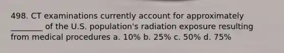 498. CT examinations currently account for approximately ________ of the U.S. population's radiation exposure resulting from medical procedures a. 10% b. 25% c. 50% d. 75%