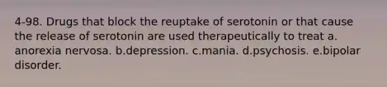 4-98. Drugs that block the reuptake of serotonin or that cause the release of serotonin are used therapeutically to treat a.​anorexia nervosa. b.​depression. c.​mania. d.​psychosis. e.​bipolar disorder.