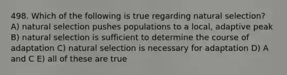 498. Which of the following is true regarding natural selection? A) natural selection pushes populations to a local, adaptive peak B) natural selection is sufficient to determine the course of adaptation C) natural selection is necessary for adaptation D) A and C E) all of these are true