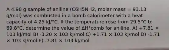 A 4.98 g sample of aniline (C6H5NH2, molar mass = 93.13 g/mol) was combusted in a bomb calorimeter with a heat capacity of 4.25 kJ/°C. If the temperature rose from 29.5°C to 69.8°C, determine the value of ΔH°comb for aniline. A) +7.81 × 103 kJ/mol B) -3.20 × 103 kJ/mol C) +1.71 × 103 kJ/mol D) -1.71 × 103 kJ/mol E) -7.81 × 103 kJ/mol