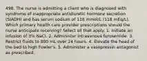 498. The nurse is admitting a client who is diagnosed with syndrome of inappropriate antidiuretic hormone secretion (SIADH) and has serum sodium of 118 mmol/L (118 mEq/L). Which primary health care provider prescriptions should the nurse anticipate receiving? Select all that apply. 1. Initiate an infusion of 3% NaCl. 2. Administer intravenous furosemide. 3. Restrict fluids to 800 mL over 24 hours. 4. Elevate the head of the bed to high Fowler's. 5. Administer a vasopressin antagonist as prescribed.