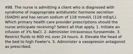 498. The nurse is admitting a client who is diagnosed with syndrome of inappropriate antidiuretic hormone secretion (SIADH) and has serum sodium of 118 mmol/L (118 mEq/L). Which primary health care provider prescriptions should the nurse anticipate receiving? Select all that apply. 1. Initiate an infusion of 3% NaCl. 2. Administer intravenous furosemide. 3. Restrict fluids to 800 mL over 24 hours. 4. Elevate the head of the bed to high Fowler's. 5. Administer a vasopressin antagonist as prescribed.