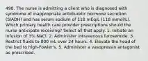 498. The nurse is admitting a client who is diagnosed with syndrome of inappropriate antidiuretic hormone secretion (SIADH) and has serum sodium of 118 mEq/L (118 mmol/L). Which primary health care provider prescriptions should the nurse anticipate receiving? Select all that apply. 1. Initiate an infusion of 3% NaCl. 2. Administer intravenous furosemide. 3. Restrict fluids to 800 mL over 24 hours. 4. Elevate the head of the bed to high-Fowler's. 5. Administer a vasopressin antagonist as prescribed.