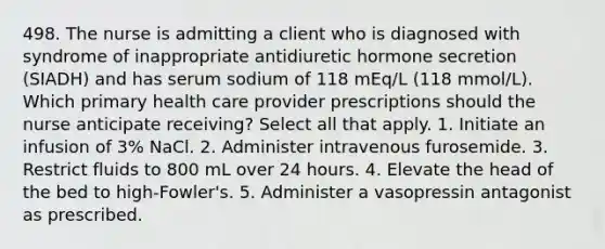 498. The nurse is admitting a client who is diagnosed with syndrome of inappropriate antidiuretic hormone secretion (SIADH) and has serum sodium of 118 mEq/L (118 mmol/L). Which primary health care provider prescriptions should the nurse anticipate receiving? Select all that apply. 1. Initiate an infusion of 3% NaCl. 2. Administer intravenous furosemide. 3. Restrict fluids to 800 mL over 24 hours. 4. Elevate the head of the bed to high-Fowler's. 5. Administer a vasopressin antagonist as prescribed.