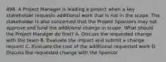 498. A Project Manager is leading a project when a key stakeholder requests additional work that is not in the scope. The stakeholder is also concerned that the Project Sponsors may not approve and fund the additional change in scope. What should the Project Manager do first? A. Discuss the requested change with the team B. Evaluate the impact and submit a change request C. Evaluate the cost of the additional requested work D. Discuss the requested change with the Sponsor