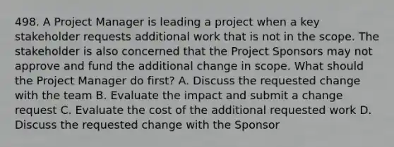 498. A Project Manager is leading a project when a key stakeholder requests additional work that is not in the scope. The stakeholder is also concerned that the Project Sponsors may not approve and fund the additional change in scope. What should the Project Manager do first? A. Discuss the requested change with the team B. Evaluate the impact and submit a change request C. Evaluate the cost of the additional requested work D. Discuss the requested change with the Sponsor