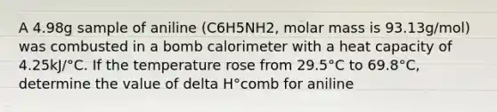 A 4.98g sample of aniline (C6H5NH2, molar mass is 93.13g/mol) was combusted in a bomb calorimeter with a heat capacity of 4.25kJ/°C. If the temperature rose from 29.5°C to 69.8°C, determine the value of delta H°comb for aniline