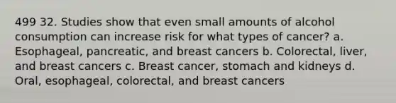 499 32. Studies show that even small amounts of alcohol consumption can increase risk for what types of cancer? a. Esophageal, pancreatic, and breast cancers b. Colorectal, liver, and breast cancers c. Breast cancer, stomach and kidneys d. Oral, esophageal, colorectal, and breast cancers