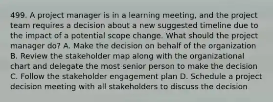 499. A project manager is in a learning meeting, and the project team requires a decision about a new suggested timeline due to the impact of a potential scope change. What should the project manager do? A. Make the decision on behalf of the organization B. Review the stakeholder map along with the organizational chart and delegate the most senior person to make the decision C. Follow the stakeholder engagement plan D. Schedule a project decision meeting with all stakeholders to discuss the decision