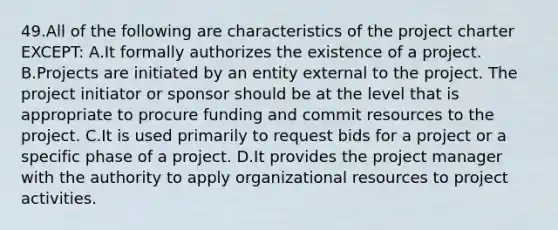 49.All of the following are characteristics of the project charter EXCEPT: A.It formally authorizes the existence of a project. B.Projects are initiated by an entity external to the project. The project initiator or sponsor should be at the level that is appropriate to procure funding and commit resources to the project. C.It is used primarily to request bids for a project or a specific phase of a project. D.It provides the project manager with the authority to apply organizational resources to project activities.