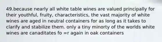 49.because nearly all white table wines are valued principally for their youthful, fruity, characteristics, the vast majority of white wines are aged in neutral containers for as long as it takes to clarify and stabilize them. only a tiny minorty of the worlds white wines are canaditates fo =r again in oak containers