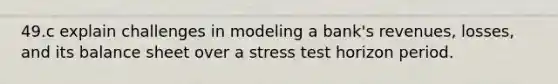 49.c explain challenges in modeling a bank's revenues, losses, and its balance sheet over a stress test horizon period.