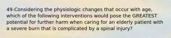 49-Considering the physiologic changes that occur with age, which of the following interventions would pose the GREATEST potential for further harm when caring for an elderly patient with a severe burn that is complicated by a spinal injury?