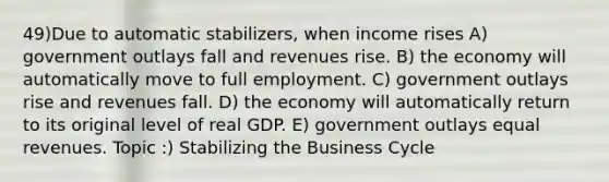 49)Due to automatic stabilizers, when income rises A) government outlays fall and revenues rise. B) the economy will automatically move to full employment. C) government outlays rise and revenues fall. D) the economy will automatically return to its original level of real GDP. E) government outlays equal revenues. Topic :) Stabilizing the Business Cycle