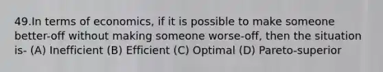 49.In terms of economics, if it is possible to make someone better-off without making someone worse-off, then the situation is- (A) Inefficient (B) Efficient (C) Optimal (D) Pareto-superior