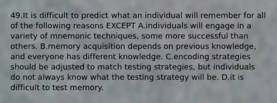 49.It is difficult to predict what an individual will remember for all of the following reasons EXCEPT A.individuals will engage in a variety of mnemonic techniques, some more successful than others. B.memory acquisition depends on previous knowledge, and everyone has different knowledge. C.encoding strategies should be adjusted to match testing strategies, but individuals do not always know what the testing strategy will be. D.it is difficult to test memory.