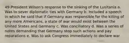 49.President Wilson's response to the sinking of the Lusitania a. Was to sever diplomatic ties with Germany b. Included a speech in which he said that if Germany was responsible for the killing of any more Americans, a state of war would exist between the United States and Germany c. Was conciliatory d. Was a series of notes demanding that Germany stop such actions and pay reparations e. Was to ask Congress immediately to declare war