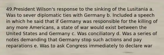 49.President Wilson's response to the sinking of the Lusitania a. Was to sever diplomatic ties with Germany b. Included a speech in which he said that if Germany was responsible for the killing of any more Americans, a state of war would exist between the United States and Germany c. Was conciliatory d. Was a series of notes demanding that Germany stop such actions and pay reparations e. Was to ask Congress immediately to declare war