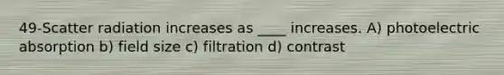 49-Scatter radiation increases as ____ increases. A) photoelectric absorption b) field size c) filtration d) contrast