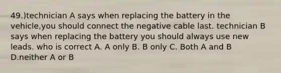 49.)technician A says when replacing the battery in the vehicle,you should connect the negative cable last. technician B says when replacing the battery you should always use new leads. who is correct A. A only B. B only C. Both A and B D.neither A or B