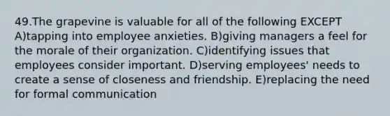 49.The grapevine is valuable for all of the following EXCEPT A)tapping into employee anxieties. B)giving managers a feel for the morale of their organization. C)identifying issues that employees consider important. D)serving employees' needs to create a sense of closeness and friendship. E)replacing the need for formal communication