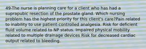 49-The nurse is planning care for a client who has had a suprapubic resection of the prostate gland. Which nursing problem has the highest priority for this client's care?Pain related to inability to use patient-controlled analgesia. Risk for deficient fluid volume related to NP status. Impaired physical mobility related to multiple drainage devices Risk for decreased cardiac output related to bleeding.