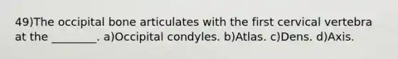 49)The occipital bone articulates with the first cervical vertebra at the ________. a)Occipital condyles. b)Atlas. c)Dens. d)Axis.