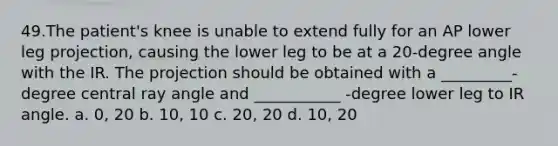 49.​The patient's knee is unable to extend fully for an AP lower leg projection, causing the lower leg to be at a 20-degree angle with the IR. The projection should be obtained with a _________-degree central ray angle and ___________ -degree lower leg to IR angle. a. 0, 20 b. 10, 10 c. 20, 20 d. 10, 20