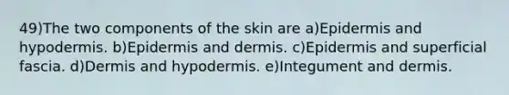 49)The two components of the skin are a)Epidermis and hypodermis. b)Epidermis and dermis. c)Epidermis and superficial fascia. d)Dermis and hypodermis. e)Integument and dermis.