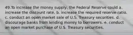 49.To increase the money supply, the Federal Reserve could a. increase the discount rate. b. increase the required reserve ratio. c. conduct an open market sale of U.S. Treasury securities. d. discourage banks from lending money to borrowers. e. conduct an open market purchase of U.S. Treasury securities.