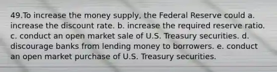 49.To increase the money supply, the Federal Reserve could a. increase the discount rate. b. increase the required reserve ratio. c. conduct an open market sale of U.S. Treasury securities. d. discourage banks from lending money to borrowers. e. conduct an open market purchase of U.S. Treasury securities.