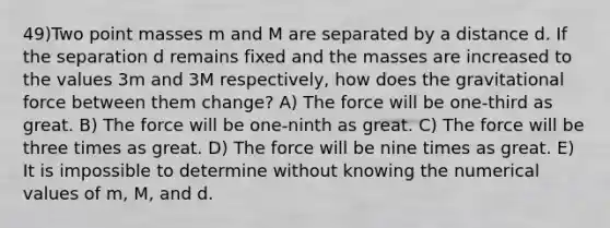 49)Two point masses m and M are separated by a distance d. If the separation d remains fixed and the masses are increased to the values 3m and 3M respectively, how does the gravitational force between them change? A) The force will be one-third as great. B) The force will be one-ninth as great. C) The force will be three times as great. D) The force will be nine times as great. E) It is impossible to determine without knowing the numerical values of m, M, and d.