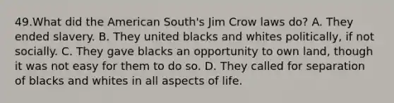 49.What did the American South's Jim Crow laws do? A. They ended slavery. B. They united blacks and whites politically, if not socially. C. They gave blacks an opportunity to own land, though it was not easy for them to do so. D. They called for separation of blacks and whites in all aspects of life.