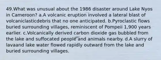 49.What was unusual about the 1986 disaster around Lake Nyos in Cameroon? a.A volcanic eruption involved a lateral blast of volcaniclasticdebris that no one anticipated. b.Pyroclastic flows buried surrounding villages, reminiscent of Pompeii 1,900 years earlier. c.Volcanically derived carbon dioxide gas bubbled from the lake and suffocated people and animals nearby. d.A slurry of lavaand lake water flowed rapidly outward from the lake and buried surrounding villages.