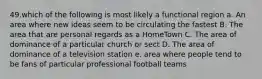 49.which of the following is most likely a functional region a. An area where new ideas seem to be circulating the fastest B. The area that are personal regards as a HomeTown C. The area of dominance of a particular church or sect D. The area of dominance of a television station e. area where people tend to be fans of particular professional football teams